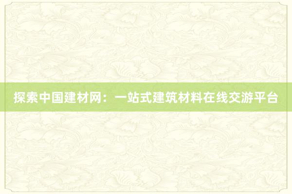 探索中国建材网：一站式建筑材料在线交游平台